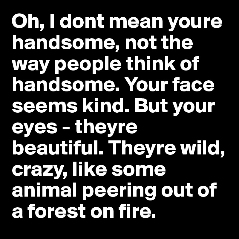 Oh, I dont mean youre handsome, not the way people think of handsome. Your face seems kind. But your eyes - theyre beautiful. Theyre wild, crazy, like some animal peering out of a forest on fire.