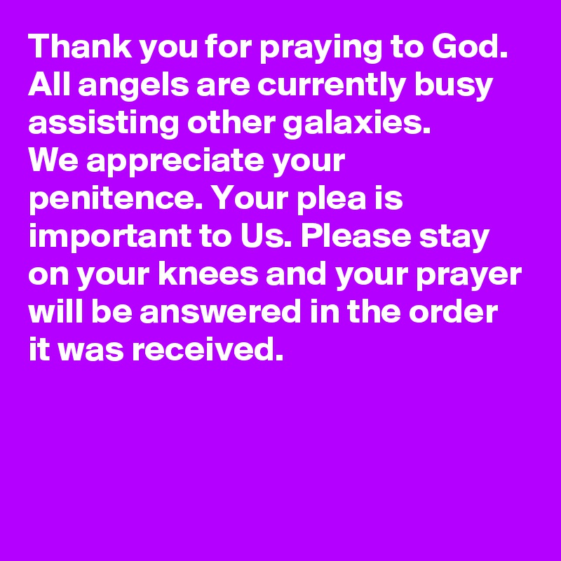 Thank you for praying to God.
All angels are currently busy assisting other galaxies.
We appreciate your penitence. Your plea is important to Us. Please stay on your knees and your prayer will be answered in the order it was received.