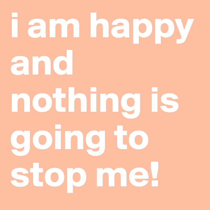 i am happy and nothing is going to stop me!