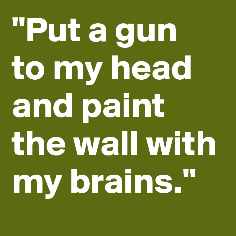 "Put a gun to my head and paint the wall with my brains."