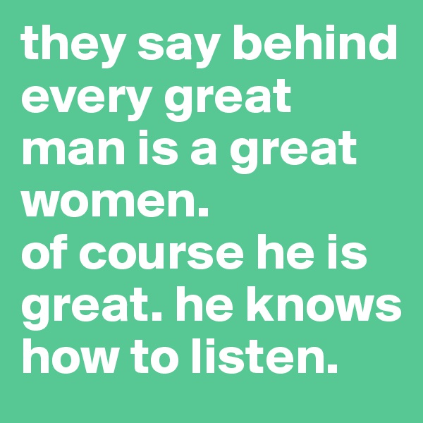 they say behind every great man is a great women. 
of course he is great. he knows how to listen.