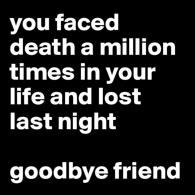 you faced death a million times in your life and lost last night

goodbye friend