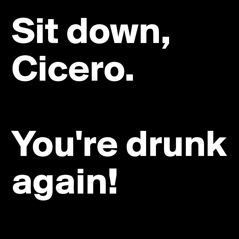 Sit down, Cicero.

You're drunk again!