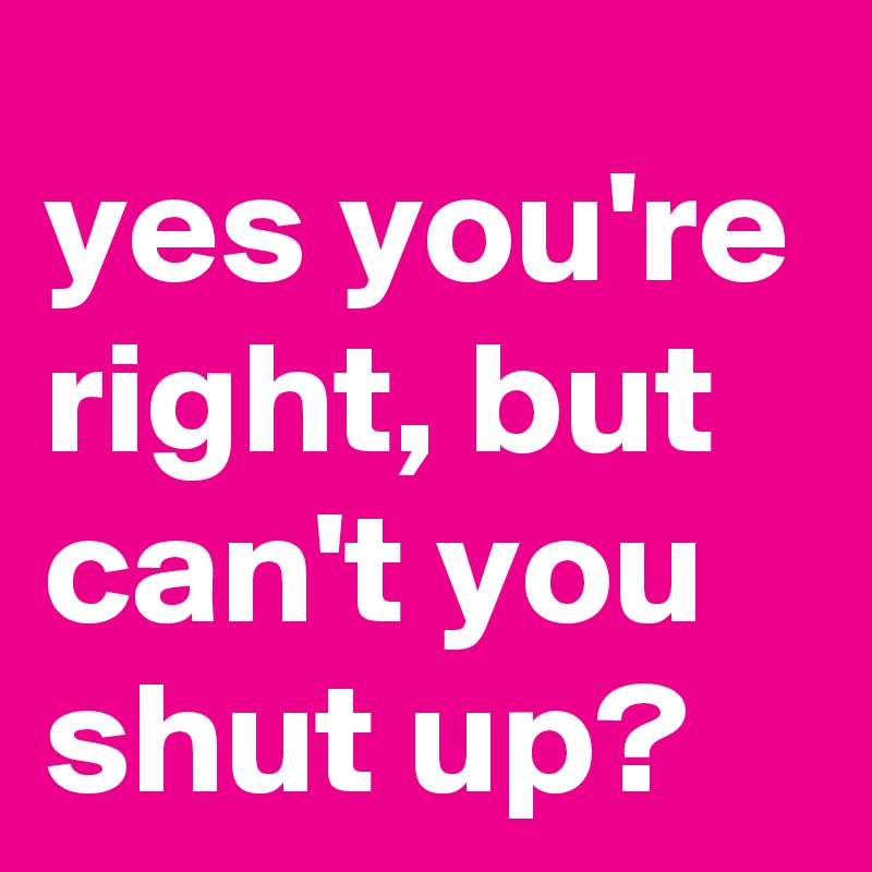 yes you're right, but can't you shut up?