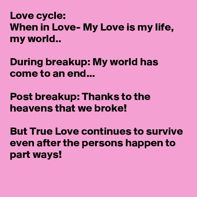 Love cycle:
When in Love- My Love is my life, my world..

During breakup: My world has come to an end...

Post breakup: Thanks to the heavens that we broke! 

But True Love continues to survive even after the persons happen to part ways!

 
