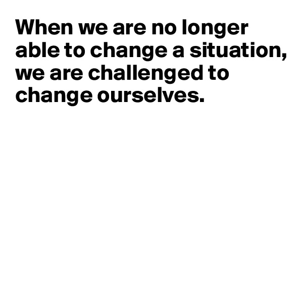 When we are no longer able to change a situation, we are challenged to change ourselves.






