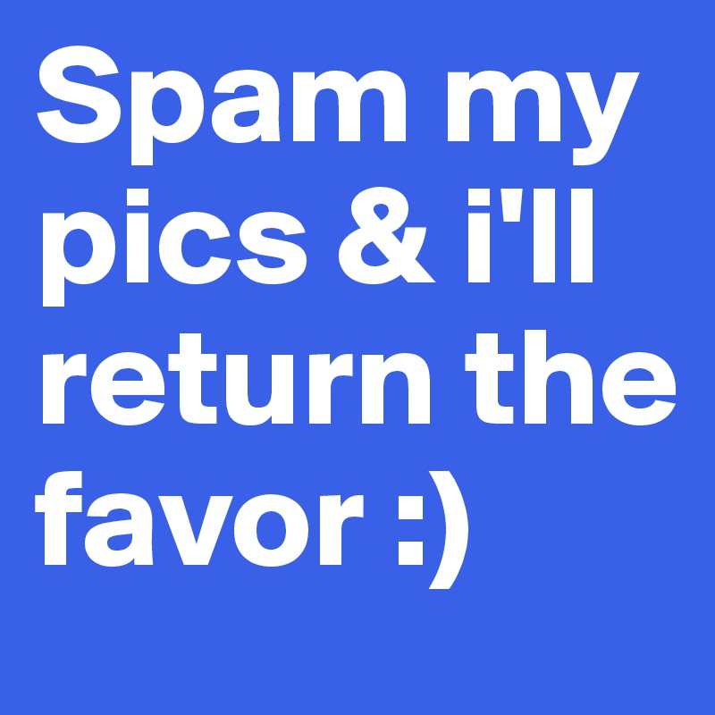 Spam my pics & i'll return the favor :)