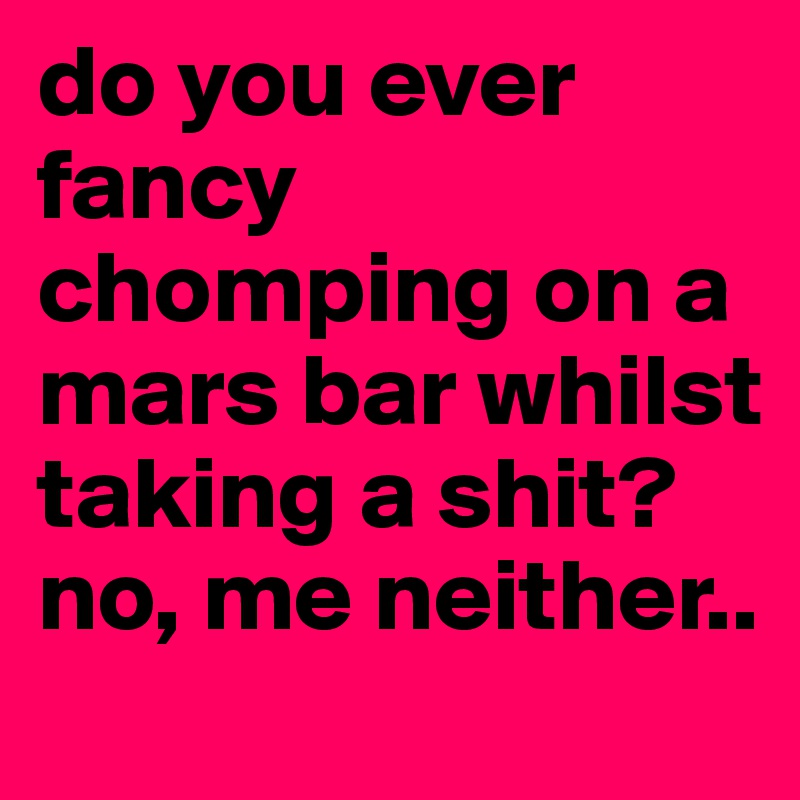 do you ever fancy chomping on a mars bar whilst taking a shit?
no, me neither..