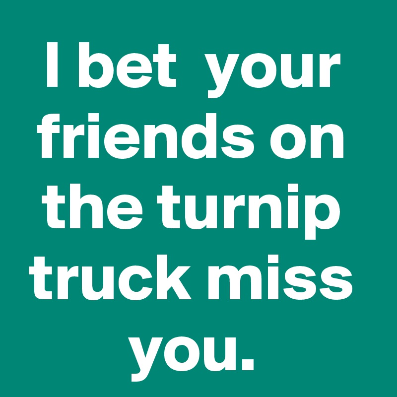 I bet  your friends on the turnip truck miss you.