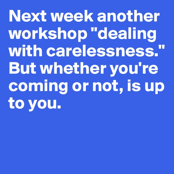 Next week another workshop "dealing with carelessness." But whether you're coming or not, is up to you. 

