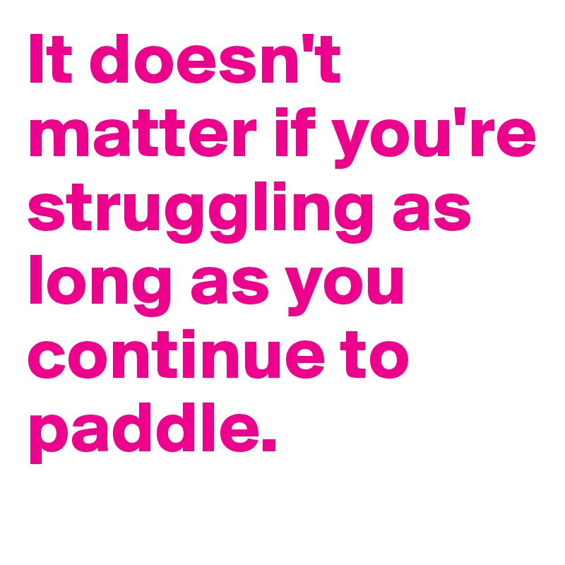 It doesn't matter if you're struggling as long as you continue to paddle.