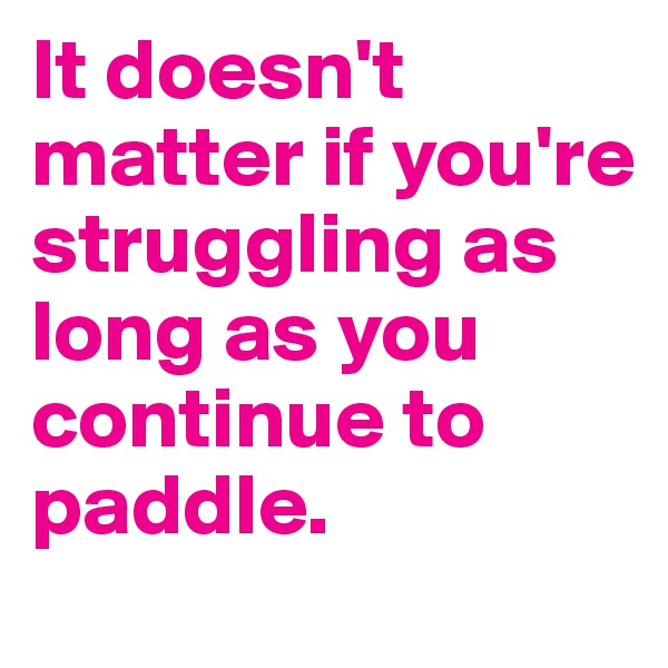 It doesn't matter if you're struggling as long as you continue to paddle.