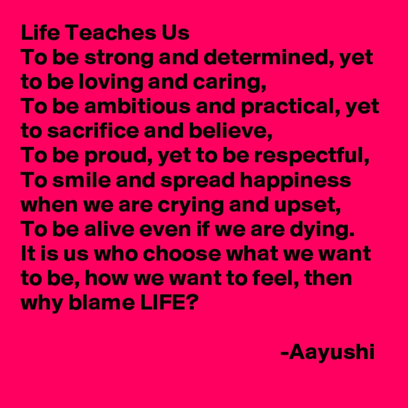 Life Teaches Us
To be strong and determined, yet to be loving and caring,
To be ambitious and practical, yet to sacrifice and believe, 
To be proud, yet to be respectful,
To smile and spread happiness when we are crying and upset,
To be alive even if we are dying.
It is us who choose what we want to be, how we want to feel, then why blame LIFE? 

                                                        -Aayushi