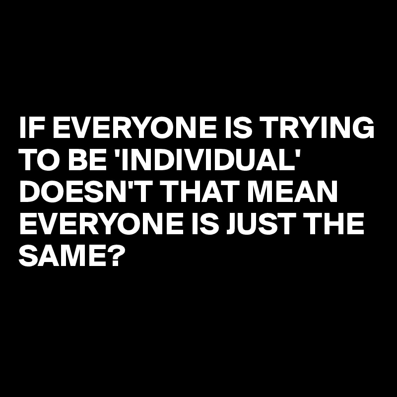 


IF EVERYONE IS TRYING TO BE 'INDIVIDUAL' DOESN'T THAT MEAN EVERYONE IS JUST THE SAME?


