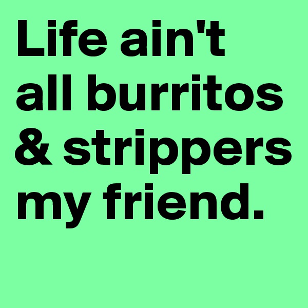 Life ain't all burritos & strippers my friend.