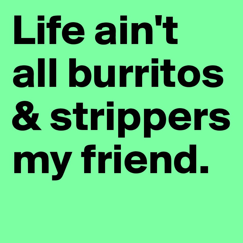 Life ain't all burritos & strippers my friend.