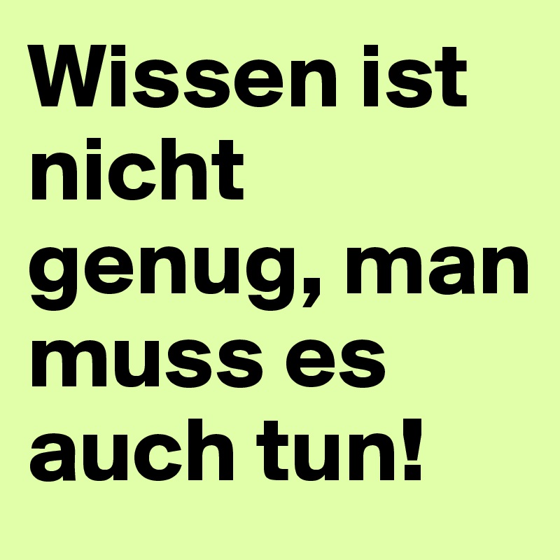 Wissen ist nicht genug, man muss es auch tun!