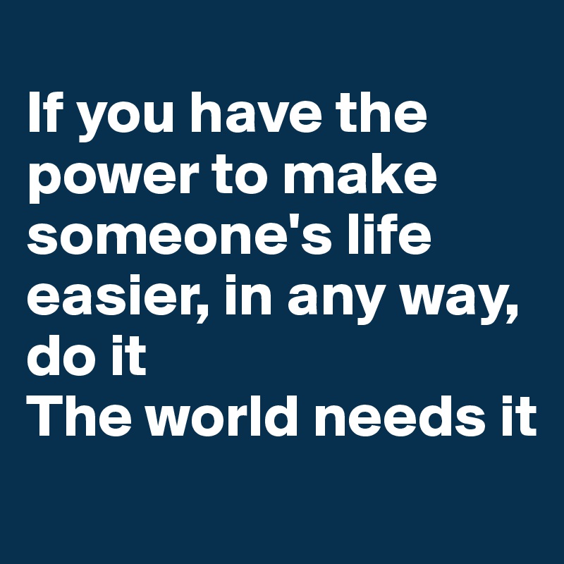 
If you have the power to make someone's life easier, in any way, do it
The world needs it
