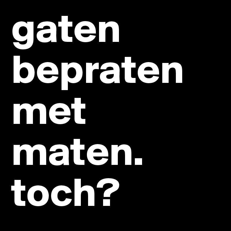 gaten bepraten met maten. toch?