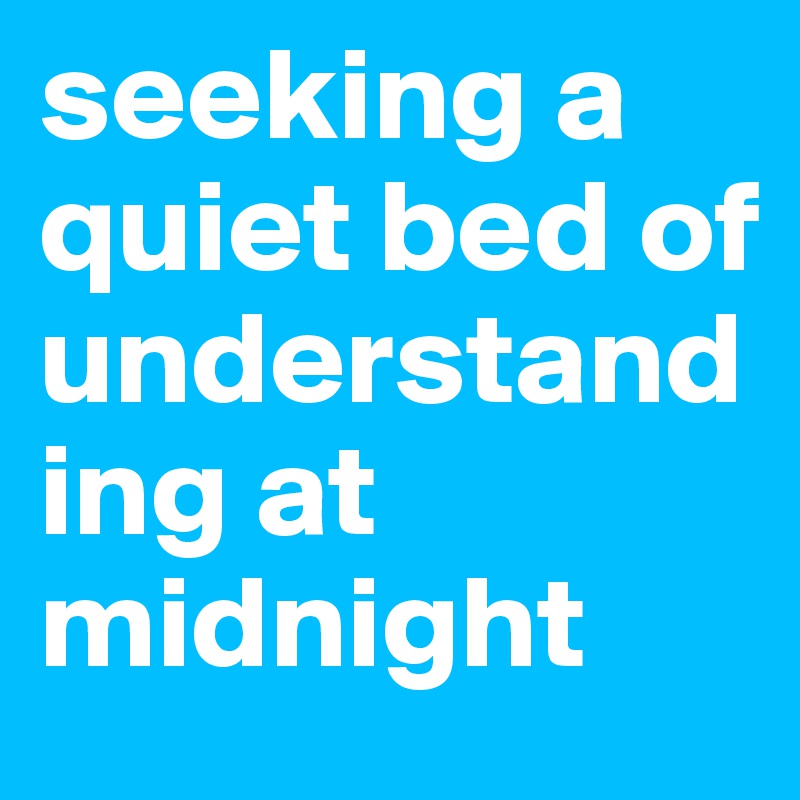 seeking a quiet bed of understanding at midnight