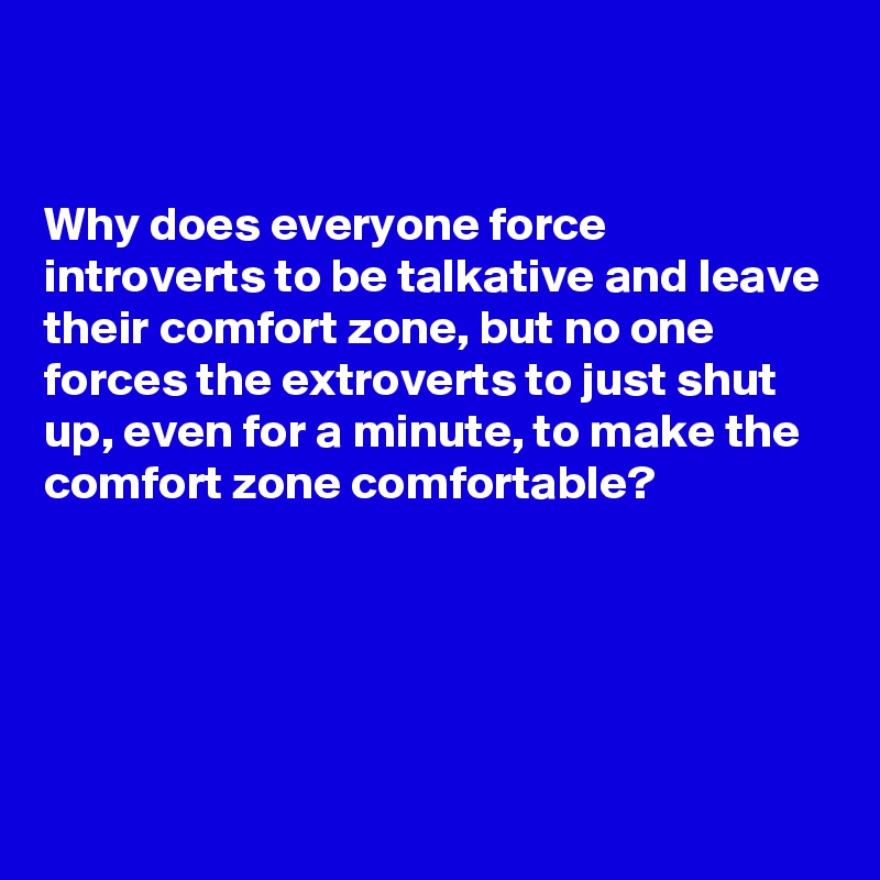 


Why does everyone force introverts to be talkative and leave their comfort zone, but no one forces the extroverts to just shut up, even for a minute, to make the comfort zone comfortable?




