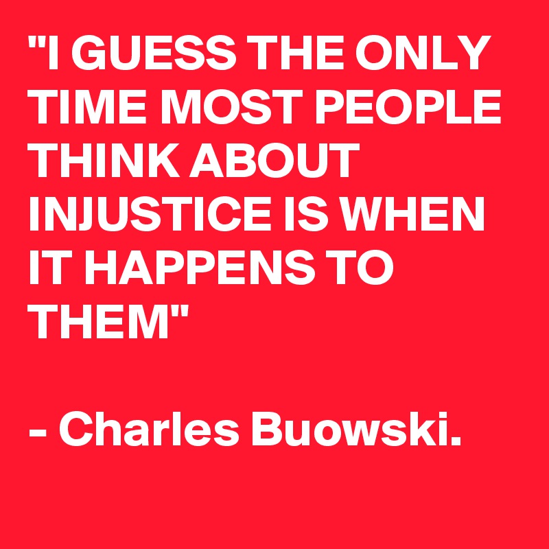 "I GUESS THE ONLY TIME MOST PEOPLE THINK ABOUT INJUSTICE IS WHEN IT HAPPENS TO THEM"

- Charles Buowski.
