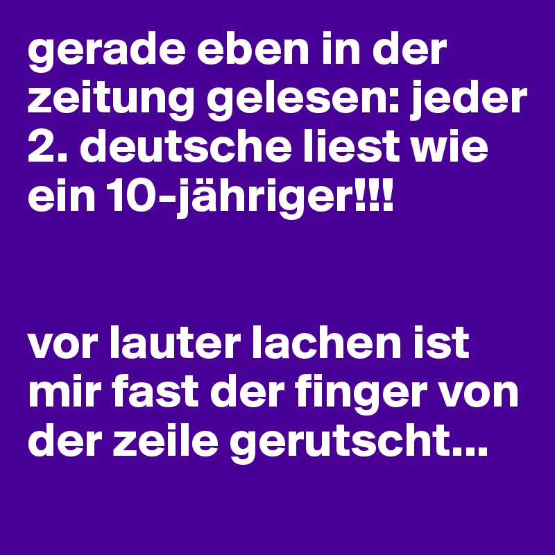 gerade eben in der zeitung gelesen: jeder 2. deutsche liest wie ein 10-jähriger!!!


vor lauter lachen ist mir fast der finger von der zeile gerutscht...