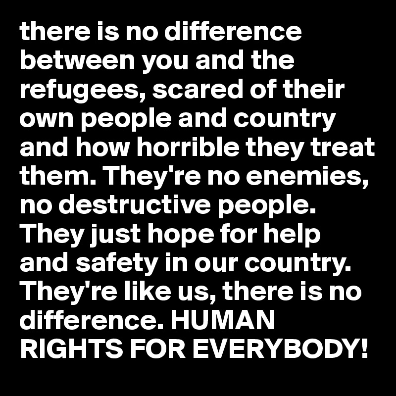 there is no difference between you and the refugees, scared of their own people and country and how horrible they treat them. They're no enemies,  no destructive people. They just hope for help and safety in our country. They're like us, there is no difference. HUMAN RIGHTS FOR EVERYBODY!