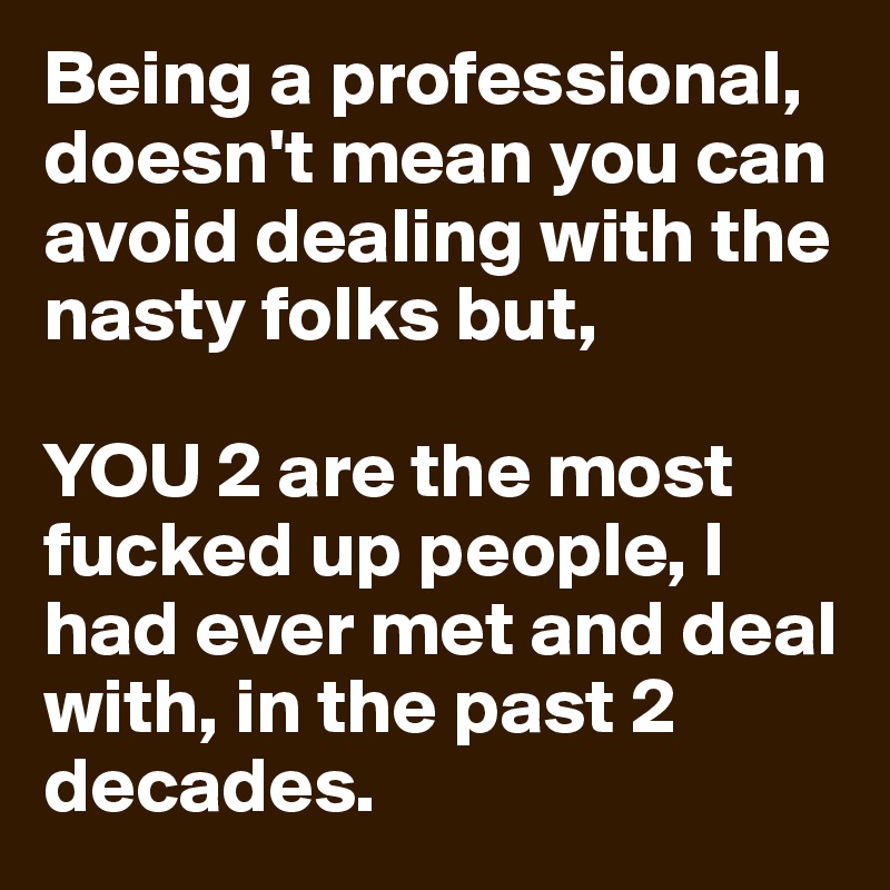 Being a professional, doesn't mean you can avoid dealing with the nasty folks but, 

YOU 2 are the most fucked up people, l had ever met and deal with, in the past 2 decades. 