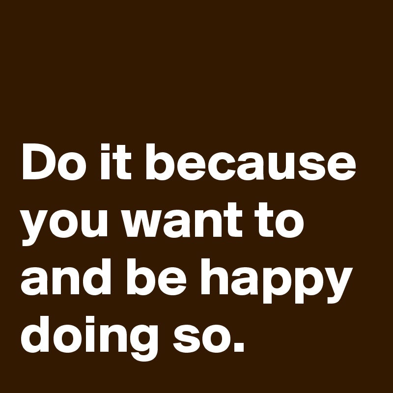 

Do it because you want to and be happy doing so.