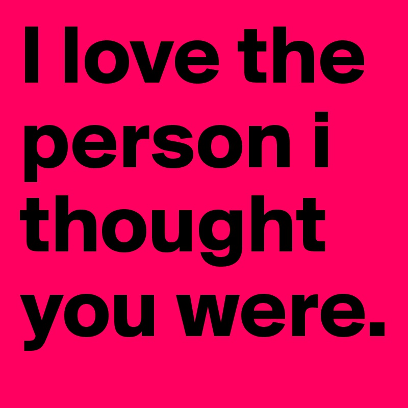 I love the person i thought you were.