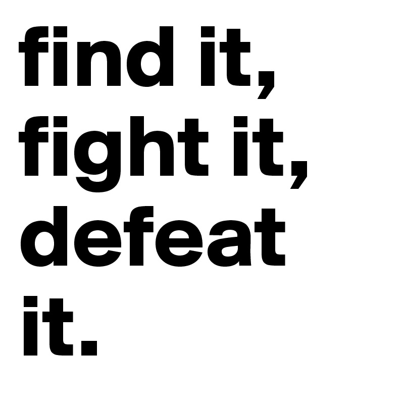 find it, fight it, defeat it.