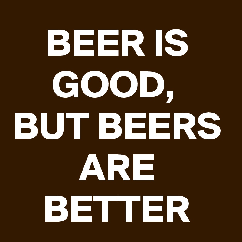 BEER IS GOOD, 
BUT BEERS ARE BETTER