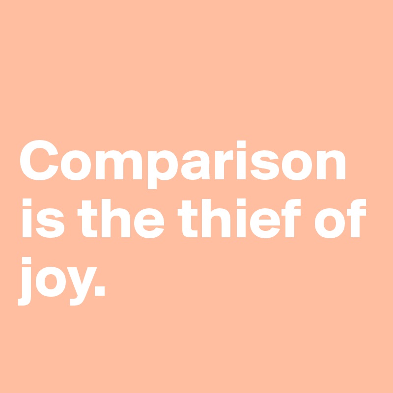 

Comparison is the thief of joy.
