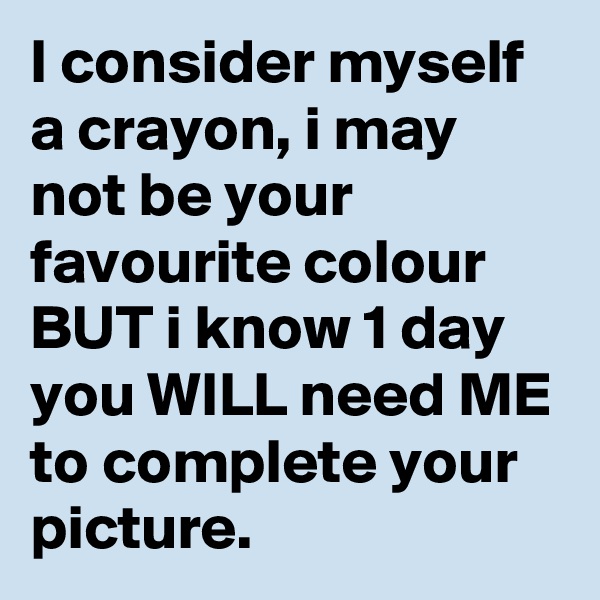 I consider myself a crayon, i may not be your favourite colour BUT i know 1 day you WILL need ME to complete your picture.