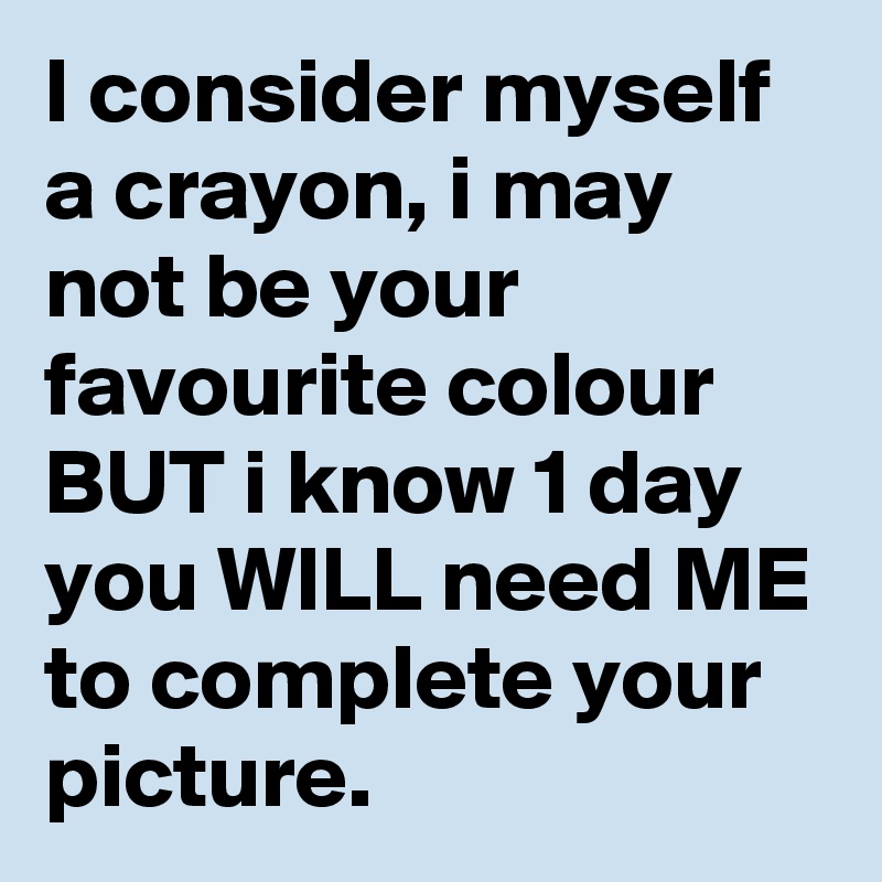 I consider myself a crayon, i may not be your favourite colour BUT i know 1 day you WILL need ME to complete your picture.