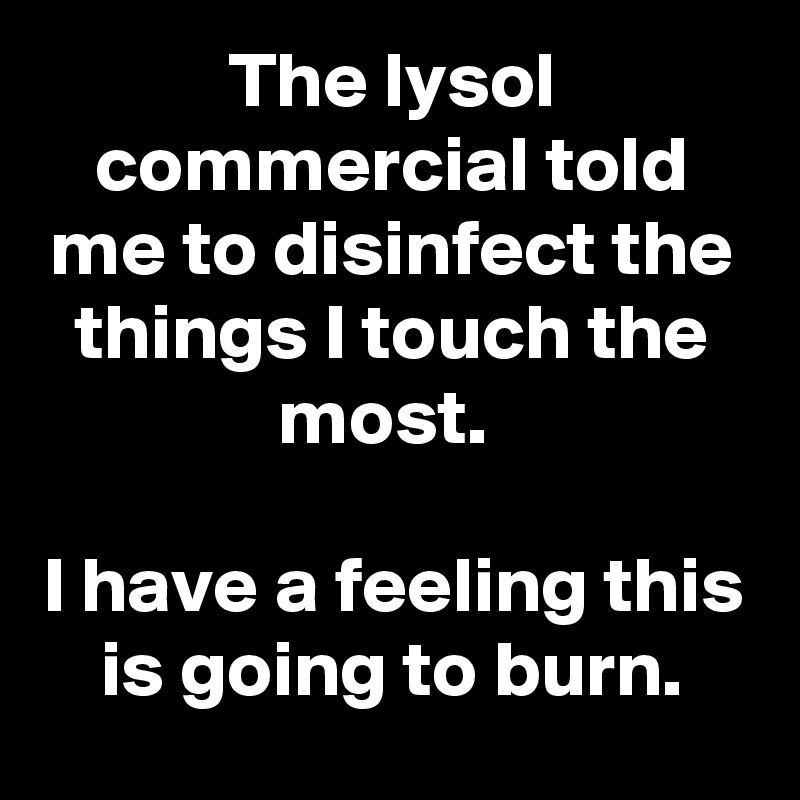 The lysol commercial told me to disinfect the things I touch the most. 

I have a feeling this is going to burn.
