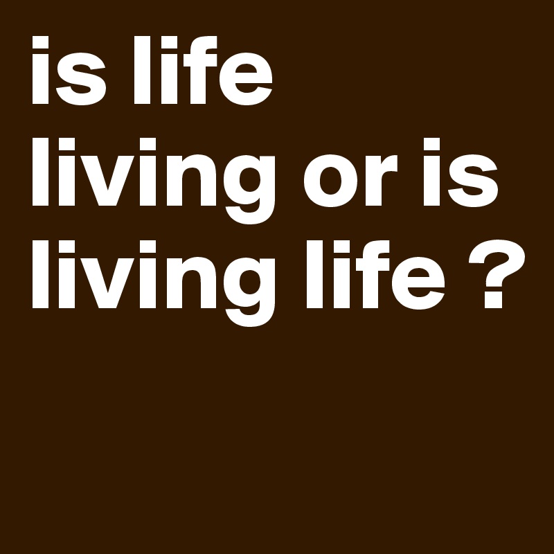 is life living or is living life ? Post by 1stHODIR on Boldomatic