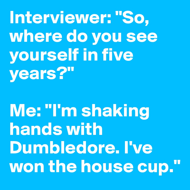 Interviewer: "So, where do you see yourself in five years?"

Me: "I'm shaking hands with Dumbledore. I've won the house cup."