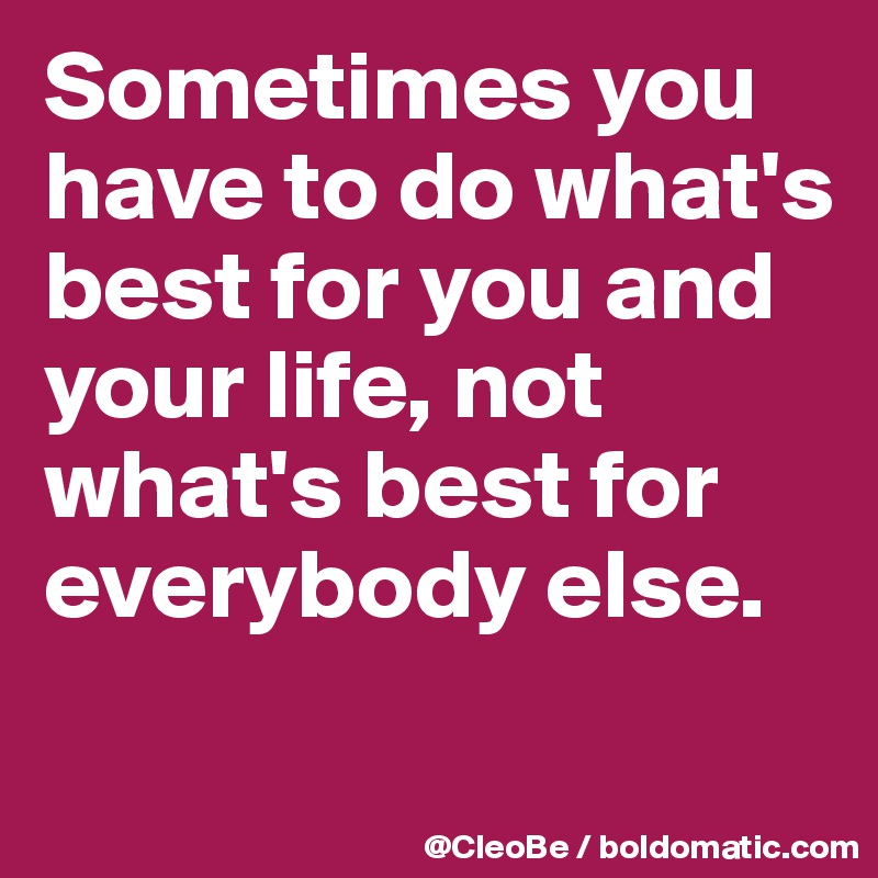 Sometimes you have to do what's best for you and your life, not what's best for everybody else.
