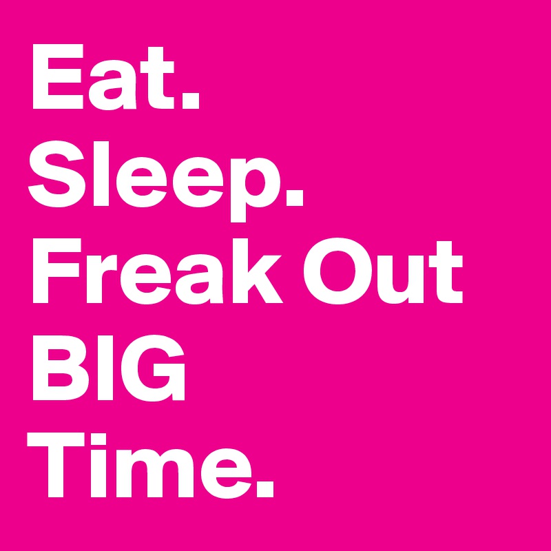 Eat. 
Sleep.
Freak Out BIG
Time.