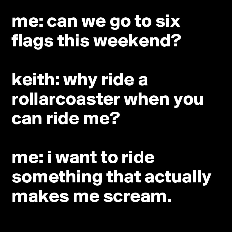 me: can we go to six flags this weekend?

keith: why ride a rollarcoaster when you can ride me?

me: i want to ride something that actually makes me scream.