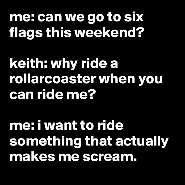 me: can we go to six flags this weekend?

keith: why ride a rollarcoaster when you can ride me?

me: i want to ride something that actually makes me scream.