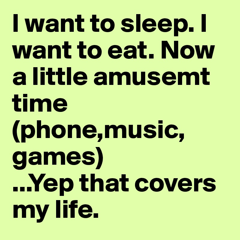 I want to sleep. I want to eat. Now a little amusemt time (phone,music, games)                       ...Yep that covers my life. 