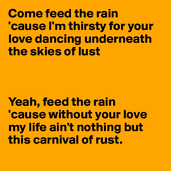 Come feed the rain
'cause I'm thirsty for your love dancing underneath the skies of lust



Yeah, feed the rain
'cause without your love my life ain't nothing but this carnival of rust. 

