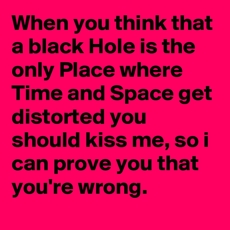 When you think that a black Hole is the only Place where Time and Space get distorted you should kiss me, so i can prove you that you're wrong.