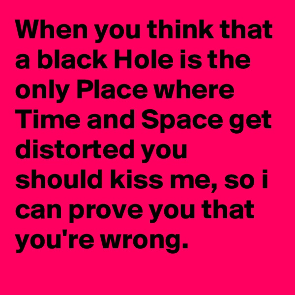 When you think that a black Hole is the only Place where Time and Space get distorted you should kiss me, so i can prove you that you're wrong.