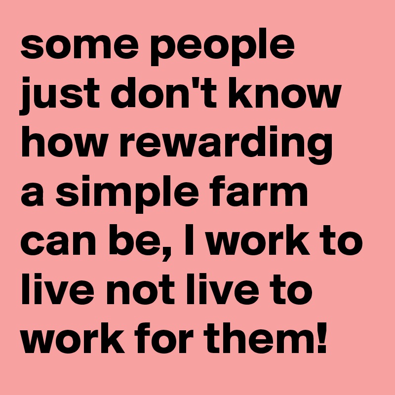 some people just don't know how rewarding a simple farm can be, I work to live not live to work for them!