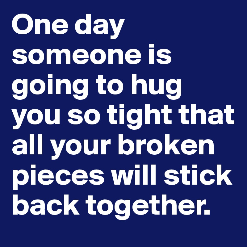One day someone is going to hug you so tight that all your broken pieces will stick back together.