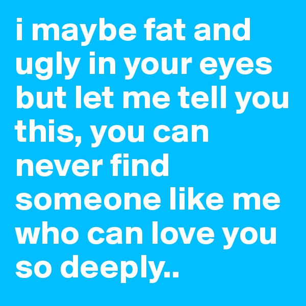 i maybe fat and ugly in your eyes but let me tell you this, you can never find someone like me who can love you so deeply..